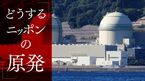 どうする ニッポンの原発