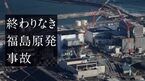 終わりなき福島原発事故